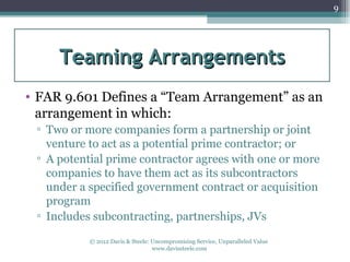 9




     Teaming Arrangements
• FAR 9.601 Defines a “Team Arrangement” as an
  arrangement in which:
 ▫ Two or more companies form a partnership or joint
   venture to act as a potential prime contractor; or
 ▫ A potential prime contractor agrees with one or more
   companies to have them act as its subcontractors
   under a specified government contract or acquisition
   program
 ▫ Includes subcontracting, partnerships, JVs

           © 2012 Davis & Steele: Uncompromising Service, Unparalleled Value
                                  www.davissteele.com
 
