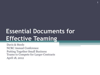 1




Essential Documents for
Effective Teaming
Davis & Steele
NCRC Annual Conference
Putting Together Small Business
Teams to Compete for Larger Contracts
April 18, 2012
 
