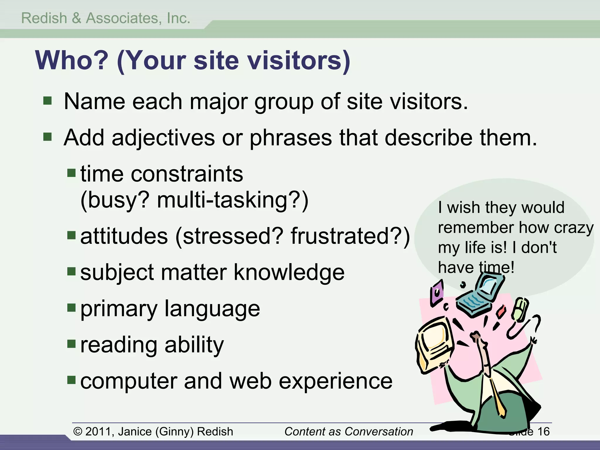 Name each major group of site visitors. Add adjectives or phrases that describe them. time constraints (busy? multi-tasking?) attitudes (stressed? frustrated?) subject matter knowledge primary language reading ability computer and web experience Who? (Your site visitors) I wish they would remember how crazy my life is! I don't have time! 
