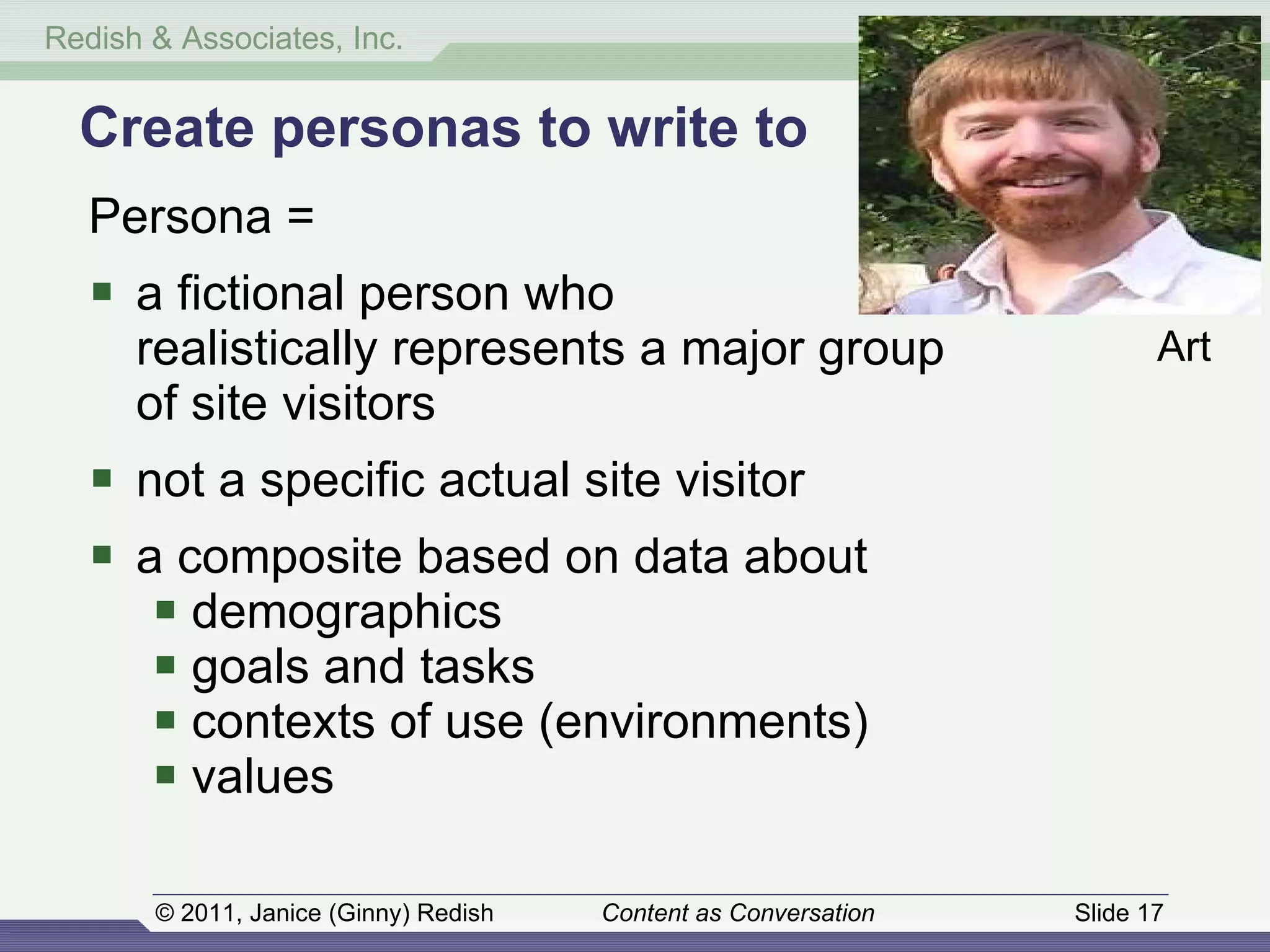 Create personas to write to Persona = a fictional person who  realistically represents a major group of site visitors not a specific actual site visitor a composite based on data about demographics goals and tasks contexts of use (environments) values Art 