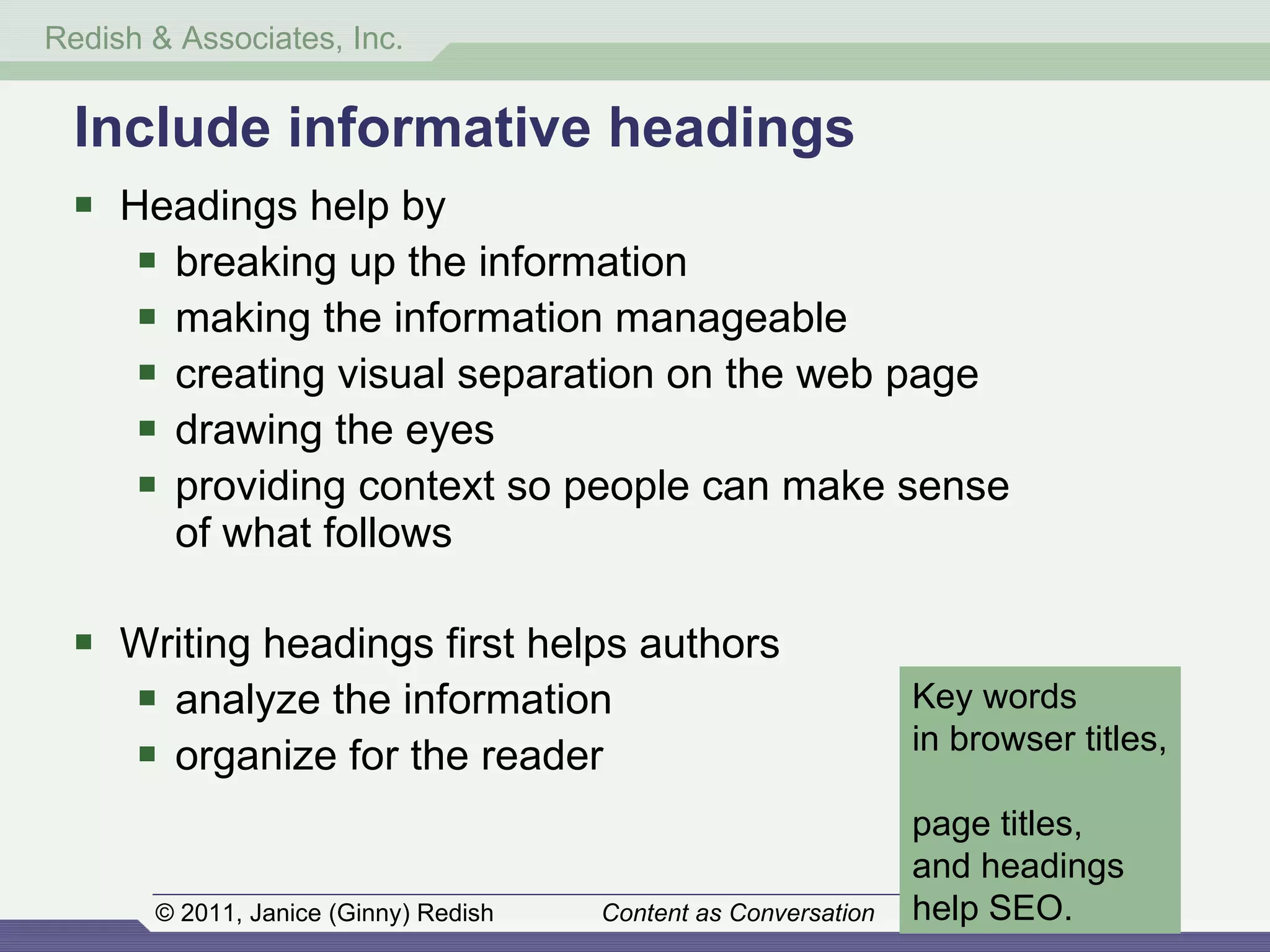 Headings help by  breaking up the information making the information manageable creating visual separation on the web page drawing the eyes  providing context so people can make sense  of what follows Writing headings first helps authors analyze the information organize for the reader Include informative headings Key words  in browser titles,  page titles,  and headings  help SEO. 