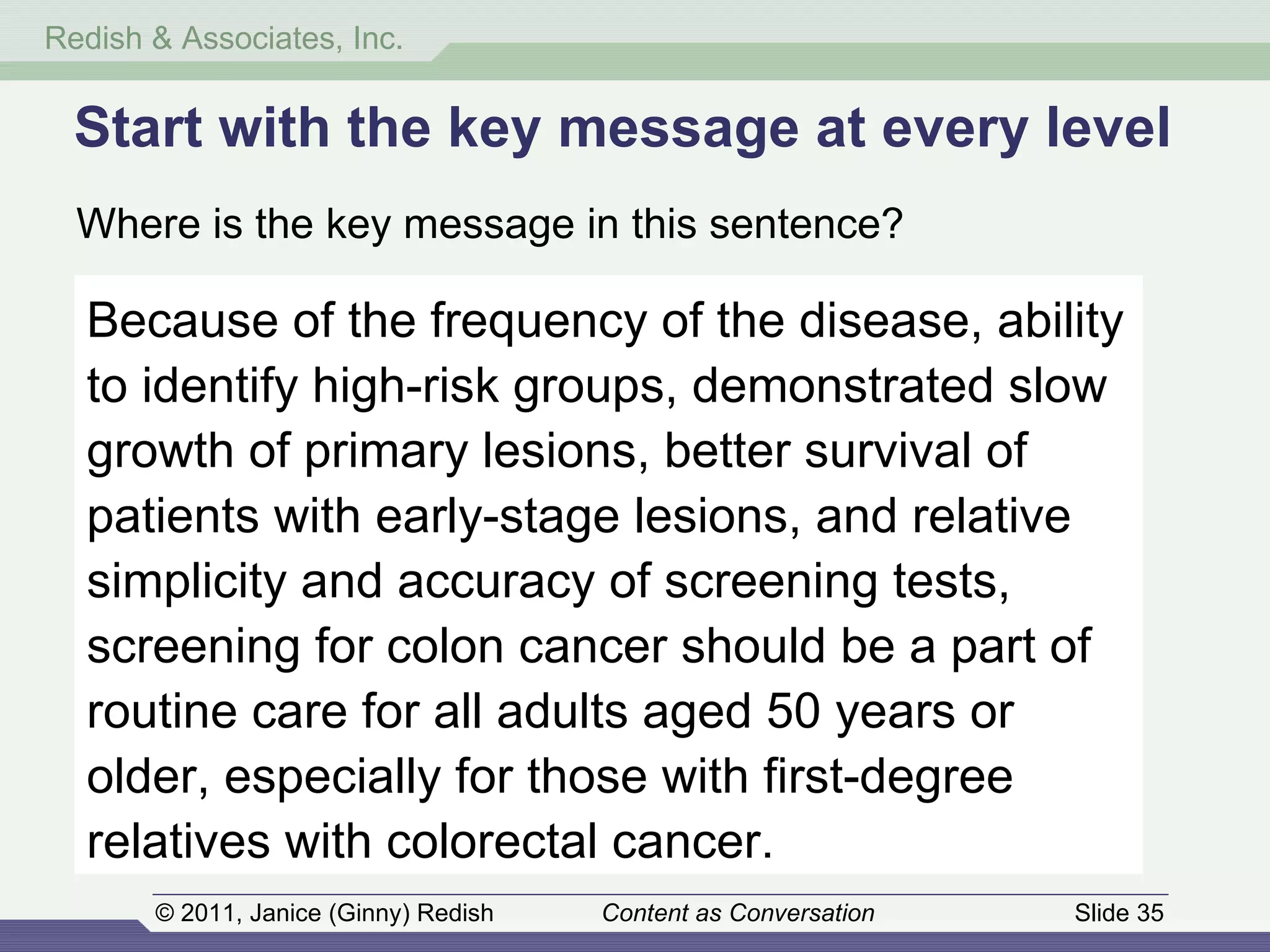 Start with the key message at every level Where is the key message in this sentence? Because of the frequency of the disease, ability to identify high-risk groups, demonstrated slow growth of primary lesions, better survival of patients with early-stage lesions, and relative simplicity and accuracy of screening tests, screening for colon cancer should be a part of routine care for all adults aged 50 years or older, especially for those with first-degree relatives with colorectal cancer. 