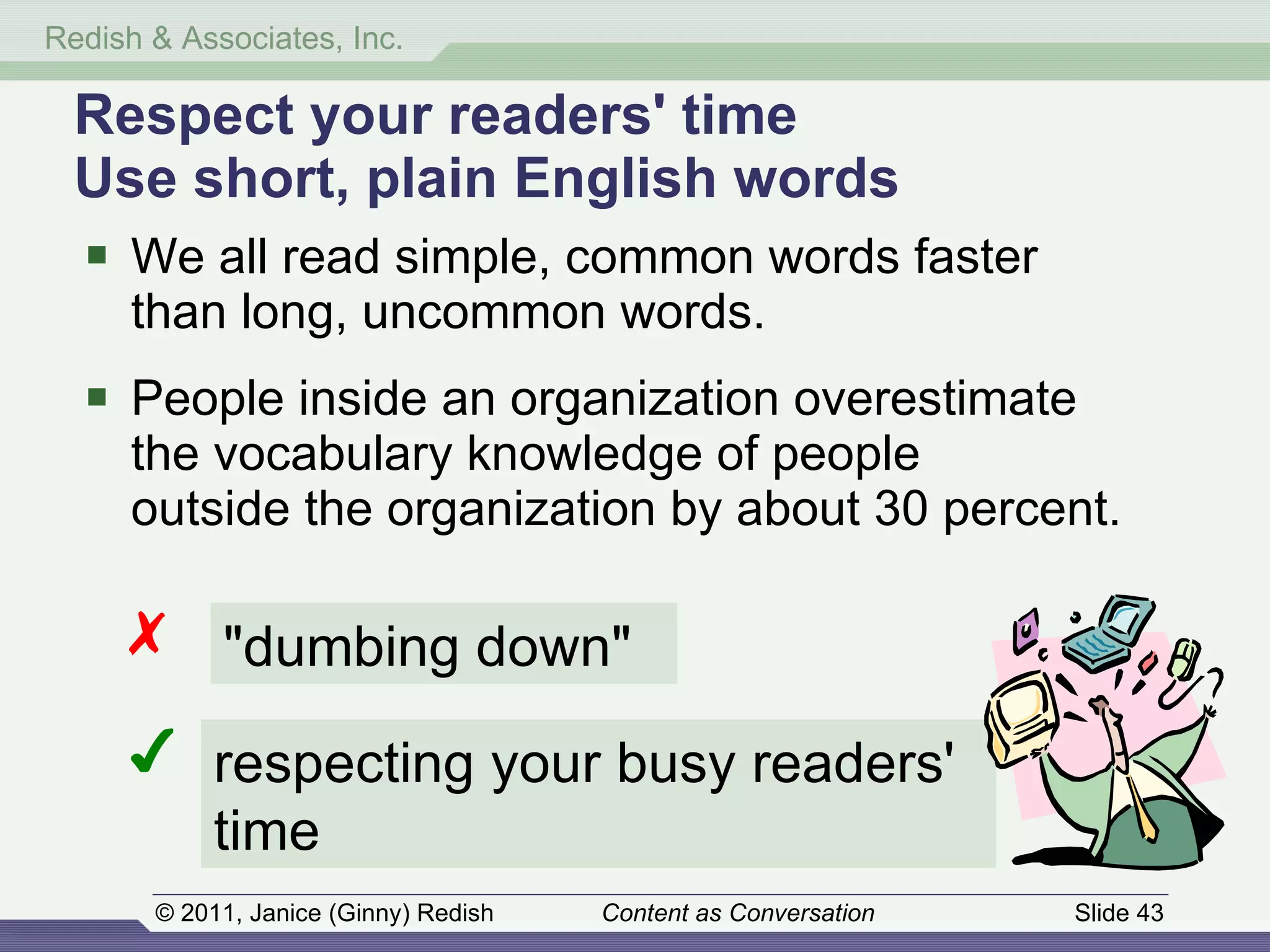Respect your readers' time Use short, plain English words We all read simple, common words faster  than long, uncommon words. People inside an organization overestimate  the vocabulary knowledge of people  outside the organization by about 30 percent. "dumbing down" ✗ ✔ respecting your busy readers' time 