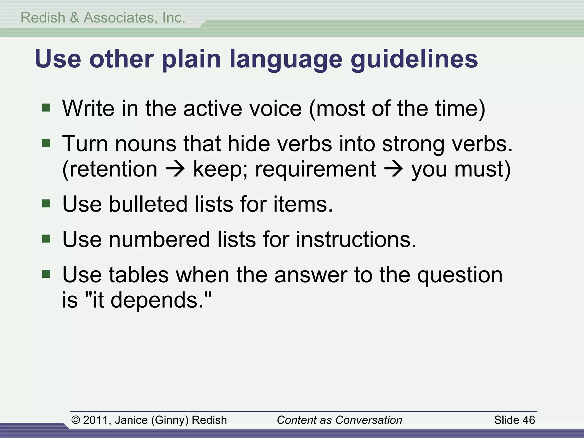 Use other plain language guidelines Write in the active voice (most of the time) Turn nouns that hide verbs into strong verbs. (retention    keep; requirement    you must) Use bulleted lists for items. Use numbered lists for instructions. Use tables when the answer to the question  is "it depends." 