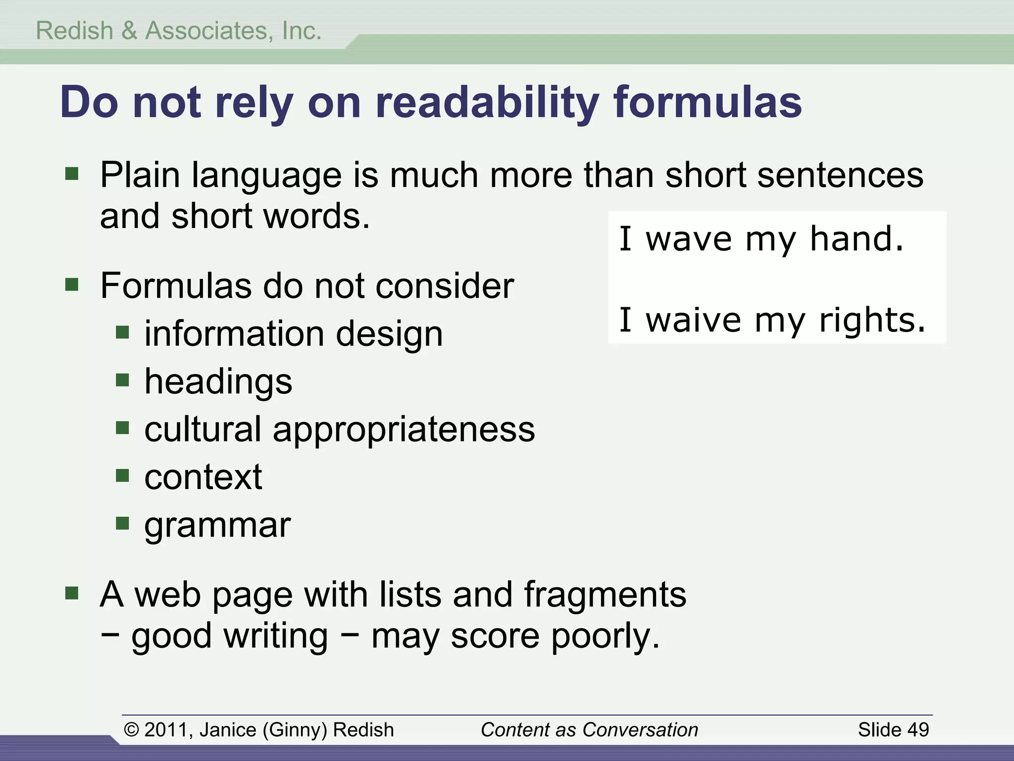 Do not rely on readability formulas Plain language is much more than short sentences and short words. Formulas do not consider information design headings cultural appropriateness context grammar A web page with lists and fragments − good writing − may score poorly. I wave my hand. I waive my rights. 