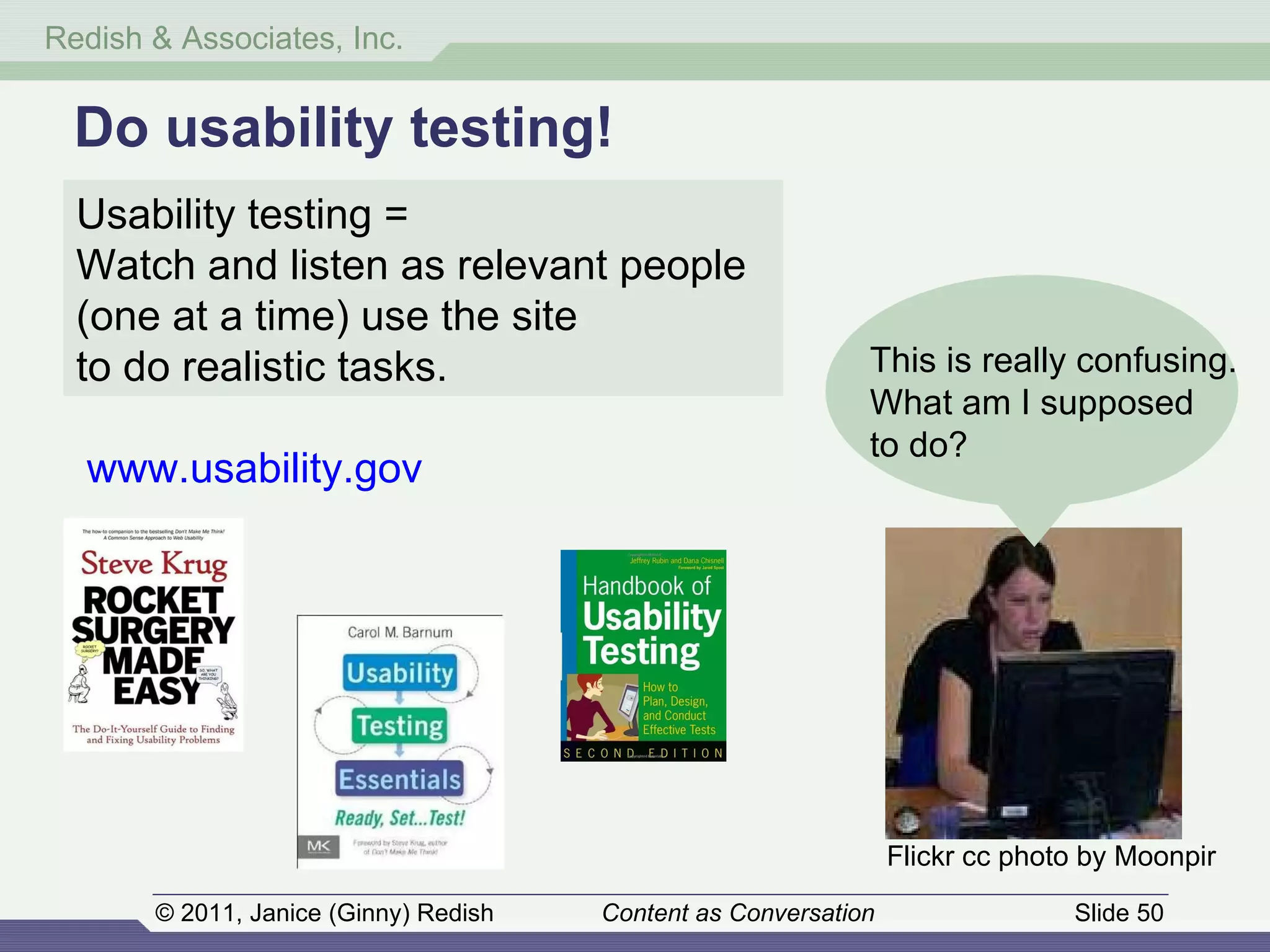 Do usability testing! Usability testing =  Watch and listen as relevant people (one at a time) use the site  to do realistic tasks . www.usability.gov This is really confusing. What am I supposed  to do? Flickr cc photo by Moonpir 