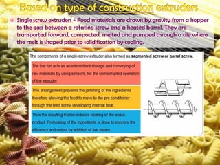  Single screw extruders - Food materials are drawn by gravity from a hopper
to the gap between a rotating screw and a heated barrel. They are
transported forward, compacted, melted and pumped through a die where
the melt is shaped prior to solidification by cooling.
 