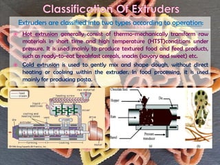  Hot extrusion generally consist of thermo-mechanically transform raw
materials in short time and high temperature (HTST)conditions under
pressure. It is used mainly to produce textured food and feed products,
such as ready-to-eat breakfast cereals, snacks (savory and sweet) etc.
 Cold extrusion is used to gently mix and shape dough, without direct
heating or cooking within the extruder. In food processing, it is used
mainly for producing pasta.
Extruders are classified into two types according to operation:
 
