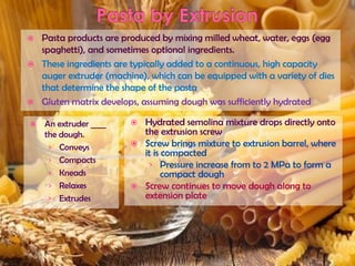  Pasta products are produced by mixing milled wheat, water, eggs (egg
spaghetti), and sometimes optional ingredients.
 These ingredients are typically added to a continuous, high capacity
auger extruder (machine), which can be equipped with a variety of dies
that determine the shape of the pasta
 Gluten matrix develops, assuming dough was sufficiently hydrated
 An extruder ____
the dough.
› Conveys
› Compacts
› Kneads
› Relaxes
› Extrudes
 Hydrated semolina mixture drops directly onto
the extrusion screw
 Screw brings mixture to extrusion barrel, where
it is compacted
› Pressure increase from to 2 MPa to form a
compact dough
 Screw continues to move dough along to
extension plate
 