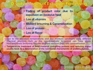  Fading of product color due to
expansion on excessive heat
 Loss of vitamins
 Mallard browning & Caramelization
 Loss of protein
 Loss of flavor
 Due to the elevated temperatures and low moisture conditions used, different
chemical reactions such as the non-enzymatic browning can take place.
Non-enzymatic browning includes Maillard reaction (MR) and caramelization.
 Temperature treatment of food material containing proteins and reducing sugars
usually leads to a deterioration of the nutritional characteristic of proteins (lysine).
 