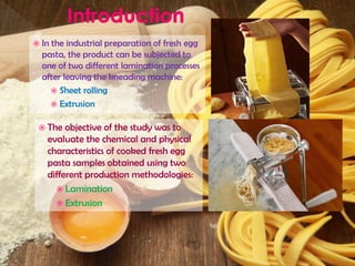  In the industrial preparation of fresh egg
pasta, the product can be subjected to
one of two different lamination processes
after leaving the kneading machine:
 Sheet rolling
 Extrusion
 The objective of the study was to
evaluate the chemical and physical
characteristics of cooked fresh egg
pasta samples obtained using two
different production methodologies:
 Lamination
 Extrusion
 