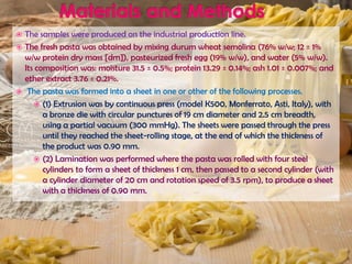  The samples were produced on the industrial production line.
 The fresh pasta was obtained by mixing durum wheat semolina (76% w/w; 12 ± 1%
w/w protein dry mass [dm]), pasteurized fresh egg (19% w/w), and water (5% w/w).
Its composition was: moisture 31.5 ± 0.5%; protein 13.29 ± 0.14%; ash 1.01 ± 0.007%; and
ether extract 3.76 ± 0.21%.
 The pasta was formed into a sheet in one or other of the following processes.
 (1) Extrusion was by continuous press (model K500, Monferrato, Asti, Italy), with
a bronze die with circular punctures of 19 cm diameter and 2.5 cm breadth,
using a partial vacuum (300 mmHg). The sheets were passed through the press
until they reached the sheet-rolling stage, at the end of which the thickness of
the product was 0.90 mm.
 (2) Lamination was performed where the pasta was rolled with four steel
cylinders to form a sheet of thickness 1 cm, then passed to a second cylinder (with
a cylinder diameter of 20 cm and rotation speed of 3.5 rpm), to produce a sheet
with a thickness of 0.90 mm.
 