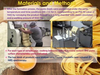  After the formation process, the pasta sheets were pasteurized under the same
temperature and time conditions (99 ± 1 C for 3 , corresponding to an F10 70 value of
700) by conveying the product through a 9 m long chamber with steam circulation
and a working pressure of 9120 Pa.
 For each type of sample color, cooking behavior, texture, furosine content and pasta
surface characteristics were evaluated.
 The two kinds of products were analyze using Fourier transform near-infrared (FT-
NIR) spectroscopy.
 