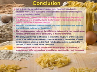  In the study, the extruded were tougher than the sheet-rolled pasta,
absorbed more water during the cooking and released more total organic
matter in the rinsing water.
 Extruded pasta presents a furosine value higher than sheet roller pasta and
the difference was probably due to the formation of components coming
able to contribute to Maillard reaction.
 Extruded pasta have a different degree of surface smoothness that increase
the total sauce fastened on the product.
 The cooking processes reduced the differences between the two type of pasta
rendering them more similar particularly in its color difference.
 NIR analysis confirmed a difference in the matrix structures of the two pasta
types. In extruded pasta, cooking causes an increase in the number of bonds
among proteins, whereas in the sheet-rolled pasta, cooking increases the
amount of water bounds within the matrix.
 Differences in the structural properties of the two pasta, do not cause a
strong sensory difference and are probably not perceived by most consumers.
 