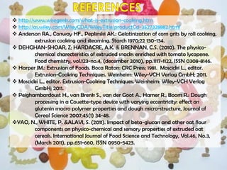  http://www.wisegeek.com/what-is-extrusion-cooking.htm
 http://as.wiley.com/WileyCDA/WileyTitle/productCd-3527328882.html
 Anderson RA., Conway HF., Peplinski AK.: Gelatinization of corn grits by roll cooking,
extrusion cooking and steaming. Starch 1970;22 130-134.
 DEHGHAN-SHOAR, Z; HARDACRE, A.K. & BRENNAN, C.S. (2010). The physico-
chemical charecteristics of extruded snacks enriched with tomato lycopene.
Food chemistry, vol.123-no.4, (december 2010), pp.1117-1122, ISSN 0308-8146.
 Harper JM.: Extrusion of Foods. Boca Raton: CRC Press; 1981. Moscicki L., editor.
Extrusion-Cooking Techniques. Weinheim: Wiley-VCH Verlag GmbH; 2011.
 Moscicki L., editor. Extrusion-Cooking Techniques. Weinheim: Wiley-VCH Verlag
GmbH; 2011.
 Peighambardoust H., van Brenk S., van der Goot A., Hamer R., Boom R.: Dough
processing in a Couette-type device with varying eccentricity: effect on
glutenin macro polymer properties and dough micro-structure, Journal of
Cereal Science 2007;45(1) 34-48.
YAO, N., WHITE, P. &ALAVI, S. (2011). Impact of beta-glucan and other oat flour
components on physico-chemical and sensory properties of extruded oat
cereals. International Journal of Food Science and Technology, Vol.46, No.3,
(March 2011), pp.651-660, ISSN 0950-5423.
 