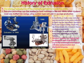 In the 1930s, a single-screw extruder
was introduced to the pasta industry,
to both mix the ingredients (semolina
flour and water) and to shape the
resulting dough into macaroni in one
continuous operation.
It is a process of great and ever
increasing importance in the food
industry
Extrusion cooking is a modern high-
temperature short-time (HTST)
processing technology which reduces
microbial contamination and
inactivates enzymes.
The origins of extrusion are in the metallurgical industry in year late 1700s.
Extrusion technology was first applied to food materials in the mid-1800s, when chopped
meat was stuffed into casings using a piston type extruder in sausage production
 