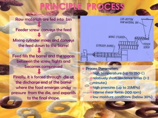 Raw materials are fed into bin
Feeder screw conveys the feed
Mixing cylinder mixes and conveys
the feed down to the barrel
Feed fills the barrel and the spaces
between the screw flights and
becomes compressed
Finally, it is forced through die at
the discharge end of the barrel
where the food emerges under
pressure from the die, and expands
to the final shape.
 Process Parameters:
high temperature (up to 250◦C)
relatively short residence times (1-2
minutes)
high pressures (up to 25MPa)
intense shear forces (100 rpm)
low moisture conditions (below 30%)
 