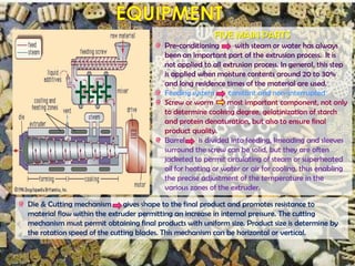 FIVE MAIN PARTS
Pre-conditioning with steam or water has always
been an important part of the extrusion process. It is
not applied to all extrusion process. In general, this step
is applied when moisture contents around 20 to 30%
and long residence times of the material are used.
Feeding system constant and non-interrupted
Screw or worm most important component, not only
to determine cooking degree, gelatinization of starch
and protein denaturation, but also to ensure final
product quality.
Barrel is divided into feeding, kneading and sleeves
surround the screw can be solid, but they are often
jacketed to permit circulating of steam or superheated
oil for heating or water or air for cooling, thus enabling
the precise adjustment of the temperature in the
various zones of the extruder.
Die & Cutting mechanism gives shape to the final product and promotes resistance to
material flow within the extruder permitting an increase in internal pressure. The cutting
mechanism must permit obtaining final products with uniform size. Product size is determine by
the rotation speed of the cutting blades. This mechanism can be horizontal or vertical.
 