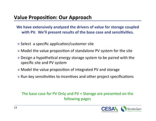 Value Proposi7on: Our Approach 
  We have extensively analyzed the drivers of value for storage coupled 
    with PV.  We’ll present results of the base case and sensi7vi7es. 

  » Select  a speciﬁc applica>on/customer site 
  » Model the value proposi>on of standalone PV system for the site 
  » Design a hypothe>cal energy storage system to be paired with the 
    speciﬁc site and PV system 
  » Model the value proposi>on of integrated PV and storage  
  » Run key sensi>vi>es to incen>ves and other project speciﬁca>ons 



      The base case for PV Only and PV + Storage are presented on the 
                              following pages 
13 
 