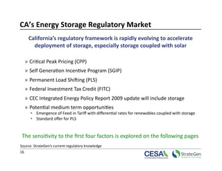 CA’s Energy Storage Regulatory Market 
      California’s regulatory framework is rapidly evolving to accelerate 
        deployment of storage, especially storage coupled with solar  

  »  Cri>cal Peak Pricing (CPP) 
  »  Self Genera>on Incen>ve Program (SGIP) 
  »  Permanent Load Shiking (PLS) 
  »  Federal Investment Tax Credit (FITC) 
  »  CEC Integrated Energy Policy Report 2009 update will include storage 
  »  Poten>al medium term opportuni>es  
      •  Emergence of Feed in Tariﬀ with diﬀeren>al rates for renewables coupled with storage 
      •  Standard oﬀer for PLS  


 The sensi>vity to the ﬁrst four factors is explored on the following pages 
Source: StrateGen’s current regulatory knowledge  
16 
 
