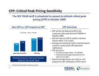 CPP: Cri7cal Peak Pricing Sensi7vity 
      The SCE TOU8 tariﬀ is scheduled to convert to default cri7cal peak 
                       pricing (CPP) in October 2009 

      Non‐CPP vs. CPP Impacts to IRR1                                 CPP Overview 
                                                       »  CPP will be the default tariﬀ for SCE 
                                                          customers with peak demand >500kW in 
                                                          October 2009 
                                                       »  SCE will role out CPP to smaller customer 
                                                          classes within 1 to 2 years 
                                                       »  Average of 9 events/yr (12/yr max) during the 
                                                          summer months (with 24h advanced 
                                                          no>ﬁca>on) 
                                                       »  CPP Structure: 
                                                             On‐peak energy charge : $1.37/kWh 
                                                             Peak demand charge reduced to $7.26 
                                                              ($19.73 w/o CPP) 
       Modeled Scenario: Es>mated October 
                                                       »  Assume storage device can react to  and 
           2009 SCE TOU 8 CPP Tariﬀ
                                                          prepare for 24h no>ﬁca>on of CPP event  
1.    See Appendix for detailed modeling assump>ons 

17 
 