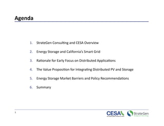 Agenda 



     1.  StrateGen Consul>ng and CESA Overview  

     2.  Energy Storage and California’s Smart Grid  

     3.  Ra>onale for Early Focus on Distributed Applica>ons 

     4.  The Value Proposi>on for Integra>ng Distributed PV and Storage  

     5.  Energy Storage Market Barriers and Policy Recommenda>ons 

     6.  Summary  




1 
 
