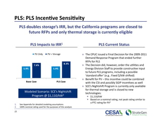 PLS: PLS Incen7ve Sensi7vity 
      PLS doubles storage’s IRR, but the California programs are closed to 
           future RFPs and only thermal storage is currently eligible 

                 PLS Impacts to IRR1                                             PLS Current Status 

                                                                   »  The CPUC issued a Final Decision for the 2009‐2011 
                                                                      Demand Response Program that ended further 
                                                                      RFPs for PLS 
                                                                   »  The Decision did, however, order the u>li>es and 
                                                                      Energy Division Staﬀ to provide construc>ve input 
                                                                      to future PLS programs, including a possible 
                                                                      ‘standard oﬀer’ (e.g.. Fixed $/kW shiked)   
                                                                   »  Beneﬁt for PV – this incen>ve could be combined 
                                                                      with the CSI and possibly SGIP incen>ves as well 
                                                                   »  SCE’s Nightshik Program is currently only available 
                                                                      for thermal storage and is closed to new 
           Modeled Scenario: SCE’s Nightshik                          technologies: 
               Program @ $1,110/kW2                                      $1,110/kW 
                                                                         Based on a nominal ra>ng, not peak ra>ng similar to  
                                                                          a PTC ra>ng for PV2 
1.    See Appendix for detailed modeling assump>ons 
2.    100% nominal ra>ng used for the purposes of this analysis 

22 
 
