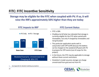 FITC: FITC Incen7ve Sensi7vity 
  Storage may be eligible for the FITC when coupled with PV. If so, it will 
      raise the IRR’s approximately 50% higher than they are today 

                FITC Impacts to IRR1                                 FITC Current Status 
                                                       »  FITC is 30%  
                                                       »  Chadbourne & Parke has indicated that storage is 
                                                          currently eligible for the FITC when paired with 
                                                          renewables, but only if charged by renewables and 
                                                          not grid power 
                                                       »  This par>cular applica>on works well in 
                                                          conjunc>on with CPP tariﬀs because the bapery 
                                                          can be charged on the weekend oﬀ‐peak with PV 
                                                          to prepare for CPP events (out of scope for this 
                                                          project) 
                                                       »  In the future, the FITC may be applicable to storage 
         Modeled Scenario: Unrestricted Grid              without these current restric>ons 
               Charging @ 30% FITC                     »  StrateGen’s model assumes storage can charge 
                                                          unrestricted from grid and not from PV 
1.    See Appendix for detailed modeling assump>ons 

23 
 