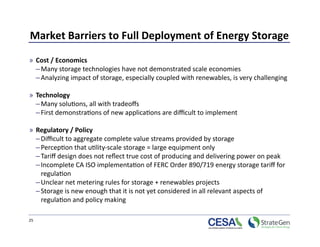 Market Barriers to Full Deployment of Energy Storage 

»  Cost / Economics 
   – Many storage technologies have not demonstrated scale economies 
   – Analyzing impact of storage, especially coupled with renewables, is very challenging 

»  Technology 
   – Many solu>ons, all with tradeoﬀs 
   – First demonstra>ons of new applica>ons are diﬃcult to implement 

»  Regulatory / Policy 
   – Diﬃcult to aggregate complete value streams provided by storage 
   – Percep>on that u>lity‐scale storage = large equipment only  
   – Tariﬀ design does not reﬂect true cost of producing and delivering power on peak 
   – Incomplete CA ISO implementa>on of FERC Order 890/719 energy storage tariﬀ for 
     regula>on  
   – Unclear net metering rules for storage + renewables projects  
   – Storage is new enough that it is not yet considered in all relevant aspects of 
     regula>on and policy making 

25 
 
