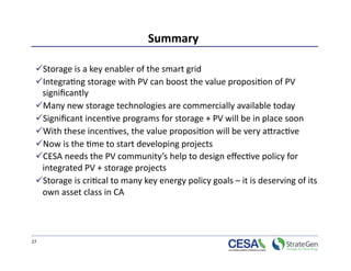 Summary 

  Storage is a key enabler of the smart grid  
  Integra>ng storage with PV can boost the value proposi>on of PV 
  signiﬁcantly 
  Many new storage technologies are commercially available today 
  Signiﬁcant incen>ve programs for storage + PV will be in place soon  
  With these incen>ves, the value proposi>on will be very aprac>ve 
  Now is the >me to start developing projects  
  CESA needs the PV community’s help to design eﬀec>ve policy for 
  integrated PV + storage projects  
  Storage is cri>cal to many key energy policy goals – it is deserving of its 
  own asset class in CA 




27 
 