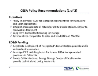 CESA Policy Recommenda7ons (1 of 2)
                                               
Incen7ves  
    “Fully implement” SGIP for storage (need incen>ves for standalone 
     and solar applica>ons)  
    Establish increased rate of return for u>lity‐owned storage, similar to 
     renewables treatment 
    Long term discounted ﬁnancing for storage   
    Tax incen>ves comparable to solar and wind (ITC and MACRS) 

RD&D Funding  
    Accelerate deployment of “integrated” demonstra>on projects under 
     various business models  
    Leverage PIER matching funds for federal ARRA storage‐related 
     proposals in California 
    Create California‐based Energy Storage Center of Excellence to 
     provide technical and policy leadership 

29 
 