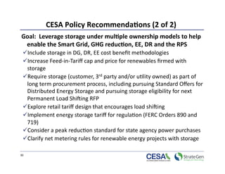 CESA Policy Recommenda7ons (2 of 2)
                                             
Goal:  Leverage storage under mul7ple ownership models to help 
 enable the Smart Grid, GHG reduc7on, EE, DR and the RPS 
  Include storage in DG, DR, EE cost beneﬁt methodologies  
  Increase Feed‐in‐Tariﬀ cap and price for renewables ﬁrmed with 
  storage 
  Require storage (customer, 3rd party and/or u>lity owned) as part of 
  long term procurement process, including pursuing Standard Oﬀers for 
  Distributed Energy Storage and pursuing storage eligibility for next 
  Permanent Load Shiking RFP  
  Explore retail tariﬀ design that encourages load shiking 
  Implement energy storage tariﬀ for regula>on (FERC Orders 890 and 
  719) 
  Consider a peak reduc>on standard for state agency power purchases 
  Clarify net metering rules for renewable energy projects with storage 

30 
 