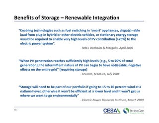 Beneﬁts of Storage – Renewable Integra7on 

      “Enabling technologies such as fuel switching in ‘smart’ appliances, dispatch‐able 
       load from plug‐in hybrid or other electric vehicles, or sta7onary energy storage 
       would be required to enable very high levels of PV contribu7on (>20%) to the 
       electric power system”. 
                                                 ‐ NREL Denholm & Margolis, April 2006 



      “When PV penetra7on reaches suﬃciently high levels (e.g., 5 to 20% of total 
       genera7on), the interminent nature of PV can begin to have no7ceable, nega7ve 
       eﬀects on the en7re grid” [requiring storage]                               
                                                 ‐ US DOE, SEGIS‐ES, July 2008 



      “Storage will need to be part of our porwolio if going to 15 to 20 percent wind at a 
       na7onal level, otherwise it won’t be eﬃcient at a lower level and it won’t get us 
       where we want to go environmentally”                                            
                                                 ‐ Electric Power Research InsNtute, March 2009 

31 
 