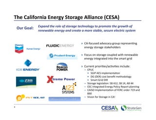 The California Energy Storage Alliance (CESA) 
     Our Goal:  Expand the role of storage technology to promote the growth of 
                  renewable energy and create a more stable, secure electric system  


                                               »  CA‐focused advocacy group represen>ng 
                                                  energy storage stakeholders  

                                               »  Focus on storage coupled with renewable 
                                                  energy integrated into the smart grid 

                                               »  Current priori>es/ac>vi>es include: 
                                                 –  CPUC  
                                                    •  SGIP AES implementa>on  
                                                    •  DG (DER) cost beneﬁt methodology 
                                                    •  Smart Grid OIR  
                                                 –  Storage legisla>on: SB 412, SB 14, AB 44 
                                                 –  CEC Integrated Energy Policy Report planning 
                                                 –  CAISO Implementa>on of FERC order 719 and 
                                                    890 
                                                 –  Vision for Storage in CA!  


4 
 