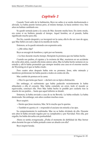 Janice Maynard – El hombre al que amo




                                        Capítulo 2
      Cuando Trent salió de la habitación, Bryn no sabía si se sentía desilusionada o
aliviada. La había puesto furiosa pero, al mismo tiempo, la hacia sentirse viva. Seis
años no habían cambiado eso.
      Se quedó sentada junto a la cama de Mac durante media hora. En cierto modo,
era como si no hubiera pasado el tiempo. Aquel hombre, en el pasado, había
significado mucho para ella.
     Por fin, cuando despertó y se incorporó en la cama, ella le dio un vaso de agua,
que Mac bebió con sed y dejó en la mesilla de noche.
     Entonces, se la quedó mirando con expresión sería.
     —¿Me odias, hija?
     Bryn se encogió de hombros y optó por ser honesta.
     —Lo hice durante mucho tiempo. Rompiste la promesa que me habías hecho.
     Cuando sus padres, el capataz y la cocinera de Mac, murieron en un accidente
de coche años atrás, cuando ella tenia catorce años, Mac la había hecho sentarse en su
estudio y allí le había prometido que siempre tendría una casa en el enorme rancho
de Wyoming en el que se había criado.
    Pero cuatro años después había roto su promesa. Jesse, niño mimado y
mentiroso profesional, les había puesto a todos en contra de ella.
     Mac cambió de postura en la cama.
     —Hice lo que tenía que hacer —declaró con su típica obstinación.
     Sin embargo, el sufrimiento que había padecido recientemente le había
ablandado a ella el corazón. Mac había cometido un error, todo el mundo se
equivocaba, concluyó ella. Pero Mac había hecho lo posible por cuidarla tras la
muerte de sus padres… hasta que aquel infierno se desató.
     Entonces, la había enviado a casa de su tía Beverly. La había exiliado. La había
destrozada. Sin embargo, seis años curaban muchas cosas.
     Bryn suspiró.
     —Siento que Jesse muriera, Mac. Sé lo mucho que lo querías.
     —También te quería a ti —respondió el anciano sin mirarla a las ojos.
      Su comportamiento lo reafirmaba. Mac no se había olvidado de ella. Durante
seis años le había enviado regalos por su cumpleaños y por Navidad. Pero ella, por
orgullo, los había devuelta con puntualidad.
     Ahora se sentía avergonzada. ¿Podía el momento de debilidad de Mac borrar
años durante los que se había portado como un abuelo con ella?
     Bryn inspiró honda.




                                                                     Nº Paginas 10—95
 