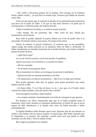Janice Maynard – El hombre al que amo



     —He vuelto a Wyoming parque me lo pediste. Pero aunque no lo hubieras
hecho, habría venido… ya que Jesse no estaba aquí. Tenemos que hablar de muchas
cosas, Mac.
     Como de que quería que se realizara la prueba de la paternidad para demostrar
que Jesse era el padre de Allen. Y de que su hijo tenía derecho a la parte que le
correspondía a su difunto padre del imperio Sinclair.
     A Mac le temblaron los labios y se subió la manta al pecho.
     —Hay tiempo. No me presiones, hija —Mac cerró los ojos, dando por
terminada la conversación.
     Bryn salió al pasillo, dejando la puerta abierta con el fin de poder oírle si la
necesitaba. El estudio estaba a unos pasos. No pudo evitar entrar.
     Ahora, la estancia le pareció inofensiva, al contrario que en sus pesadillas.
Aquel aciago día estaba marcado en su memoria, lleno de dolor y desilusión. Se
había considerado un miembro honorario de la familia Sinclair, pero todos se habían
puesto de parte de Jesse.
     —¿Qué haces aquí?
     La voz de Trent la asustó y casi la hizo perder el equilibrio.
     Apoyó una mano en el escritorio y se mordió los labios.
     —Me has asustado.
     —Te he hecho una pregunta, Bryn.
     Ella se humedeció los labios con la lengua, las piernas le temblaban.
     —Quería enviarle un mensaje electrónico a mi hijo.
     —No menciones a tu hijo en mi presencia —dijo él en voz baja, pero mortal.
     Bryn podía aguantar todo tipo de golpes, pero jamás permitiría que nadie
hablara mal de su hijo.
     —Se llama Allen. Y es el hijo de Jesse. Lo sé, y creo que, en el fondo, todos
vosotros lo sabéis también. ¿Por qué motivo iba a mentir?
     Trent encogió los hombros, observándola.
     —Las mujeres mienten constantemente con el fin de conseguir lo que quieren.
     Por primera vez, Bryn comprendió algo que se le había escapado hasta el
momento: sobre todo, durante su inmadura adolescencia: el hecho de que la joven
esposa de Mac abandonara a la familia años atrás les había marcado a todos
profundamente.
     La familia Matthew había llenado aquel vacío. Durante más de una década, su
madre y ella habían sido las únicas mujeres en aquel lugar. Ella había supuesto que
la respetaban y la querían. Sin embargo, cuando Jesse juró que jamás se había
acostado con ella, Mac y Trent le habían creído.
     Bryn eligió sus palabras con cuidado.



                                                                      Nº Paginas 11—95
 
