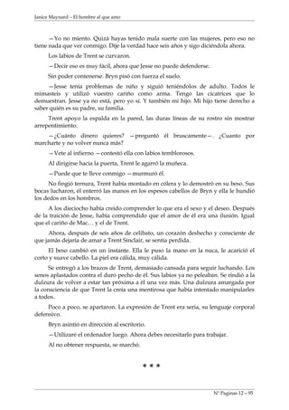 Janice Maynard – El hombre al que amo



      —Yo no miento. Quizá hayas tenido mala suerte con las mujeres, pero eso no
tiene nada que ver conmigo. Dije la verdad hace seis años y sigo diciéndola ahora.
     Los labios de Trent se curvaron.
     —Decir eso es muy fácil, ahora que Jesse no puede defenderse.
     Sin poder contenerse. Bryn pisó con fuerza el suelo.
     —Jesse tenía problemas de niño y siguió teniéndolos de adulto. Todos le
mimasteis y utilizó vuestro cariño como arma. Tengo las cicatrices que lo
demuestran. Jesse ya no está, pero yo sí. Y también mi hijo. Mi hijo tiene derecho a
saber quién es su padre, su familia.
     Trent apoyo la espalda en la pared, las duras líneas de su rostro sin mostrar
arrepentimiento.
    —¿Cuánto dinero quieres? —preguntó él bruscamente—. ¿Cuanto por
marcharte y no volver nunca más?
     —Vete al infierno —contestó ella con labios temblorosos.
     Al dirigirse hacia la puerta, Trent le agarró la muñeca.
     —Puede que te lleve conmigo —murmuró él.
      No fingió ternura, Trent había montado en cólera y lo demostró en su beso. Sus
bocas lucharon, él enterró las manos en los espesos cabellos de Bryn y ella le hundió
los dedos en los hombros.
     A los dieciocho había creído comprender lo que era el sexo y el deseo. Después
de la traición de Jesse, había comprendido que el amor de él era una ilusión. Igual
que el cariño de Mac… y el de Trent.
     Ahora, después de seis años de celibato, un corazón deshecho y consciente de
que jamás dejaría de amar a Trent Sinclair, se sentía perdida.
     El beso cambió en un instante. Ella le puso la mano en la nuca, le acarició el
corto y suave cabello. La piel era cálida, muy cálida.
     Se entregó a los brazos de Trent, demasiado cansada para seguir luchando. Los
senos aplastados contra el duro pecho de él. Sus labios ya no peleaban. Se rindió a la
dulzura de volver a estar tan próxima a él una vez más. Una dulzura amargada por
la consciencia de que Trent la creía una mentirosa que había intentado manipularles
a todos.
     Poco a poco, se apartaron. La expresión de Trent era seria, su lenguaje corporal
defensivo.
     Bryn asintió en dirección al escritorio.
     —Utilizaré el ordenador luego. Ahora debes necesitarlo para trabajar.
     Al no obtener respuesta, se marchó.



                                           ***

                                                                     Nº Paginas 12—95
 