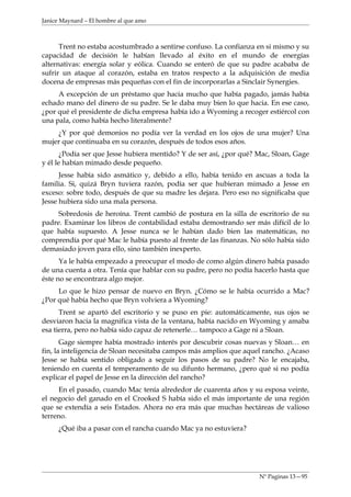 Janice Maynard – El hombre al que amo



      Trent no estaba acostumbrado a sentirse confuso. La confianza en si mismo y su
capacidad de decisión le habían llevado al éxito en el mundo de energías
alternativas: energía solar y eólica. Cuando se enteró de que su padre acababa de
sufrir un ataque al corazón, estaba en tratos respecto a la adquisición de media
docena de empresas más pequeñas con el fin de incorporarlas a Sinclair Synergies.
     A excepción de un préstamo que hacia mucho que había pagado, jamás había
echado mano del dinero de su padre. Se le daba muy bien lo que hacia. En ese caso,
¿por qué el presidente de dicha empresa había ido a Wyoming a recoger estiércol con
una pala, como había hecho literalmente?
    ¿Y por qué demonios no podía ver la verdad en los ojos de una mujer? Una
mujer que continuaba en su corazón, después de todos esos años.
       ¿Podía ser que Jesse hubiera mentido? Y de ser así, ¿por qué? Mac, Sloan, Gage
y él le habían mimado desde pequeño.
      Jesse había sido asmático y, debido a ello, había tenido en ascuas a toda la
familia. Si, quizá Bryn tuviera razón, podía ser que hubieran mimado a Jesse en
exceso: sobre todo, después de que su madre les dejara. Pero eso no significaba que
Jesse hubiera sido una mala persona.
     Sobredosis de heroína. Trent cambió de postura en la silla de escritorio de su
padre. Examinar los libros de contabilidad estaba demostrando ser más difícil de lo
que había supuesto. A Jesse nunca se le habían dado bien las matemáticas, no
comprendía por qué Mac le había puesto al frente de las finanzas. No sólo había sido
demasiado joven para ello, sino también inexperto.
      Ya le había empezado a preocupar el modo de como algún dinero había pasado
de una cuenta a otra. Tenía que hablar con su padre, pero no podía hacerlo hasta que
éste no se encontrara algo mejor.
     Lo que le hizo pensar de nuevo en Bryn. ¿Cómo se le había ocurrido a Mac?
¿Por qué había hecho que Bryn volviera a Wyoming?
      Trent se apartó del escritorio y se puso en pie: automáticamente, sus ojos se
desviaron hacia la magnifica vista de la ventana, había nacido en Wyoming y amaba
esa tierra, pero no había sido capaz de retenerle… tampoco a Gage ni a Sloan.
       Gage siempre había mostrado interés por descubrir cosas nuevas y Sloan… en
fin, la inteligencia de Sloan necesitaba campos más amplios que aquel rancho. ¿Acaso
Jesse se había sentido obligado a seguir los pasos de su padre? No le encajaba,
teniendo en cuenta el temperamento de su difunto hermano, ¿pero qué si no podía
explicar el papel de Jesse en la dirección del rancho?
      En el pasado, cuando Mac tenía alrededor de cuarenta años y su esposa veinte,
el negocio del ganado en el Crooked S había sido el más importante de una región
que se extendía a seis Estados. Ahora no era más que muchas hectáreas de valioso
terreno.
     ¿Qué iba a pasar con el rancha cuando Mac ya no estuviera?




                                                                     Nº Paginas 13—95
 