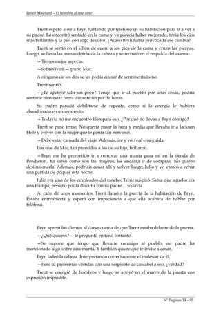 Janice Maynard – El hombre al que amo



     Trent esperó a oír a Bryn hablando por teléfono en su habitación para ir a ver a
su padre. Lo encontró sentado en la cama y ya parecía haber mejorado, tenia los ojos
más brillantes y la piel con algo de color. ¿Acaso Bryn había provocada ese cambia?
    Trent se sentó en el sillón de cuero a los pies de la cama y cruzó las piernas.
Luego, se llevó las manas detrás de la cabeza y se recostó en el respalda del asiento.
     —Tienes mejor aspecto.
     —Sobreviviré —gruñó Mac.
     A ninguno de los dos se les podía acusar de sentimentalismo.
     Trent sonrió.
     —¿Te apetece salir un poco? Tengo que ir al pueblo por unas cosas, podría
sentarte bien estar fuera durante un par de horas.
    Su padre pareció debilitarse de repente, como si la energía le hubiera
abandonado en un momento.
     —Todavía no me encuentro bien para eso. ¿Por qué no llevas a Bryn contigo?
     Trent se puso tenso. No quería pasar la hora y media que llevaba ir a Jackson
Hole y volver con la mujer que le ponía tan nervioso.
     —Debe estar cansada del viaje. Además, iré y volveré enseguida.
     Los ojos de Mac, tan parecidos a los de su hijo, brillaron.
     —Bryn me ha prometido ir a comprar una manta para mí en la tienda de
Pendleton. Ya sabes cómo son las mujeres, les encanta ir de compras. No quiero
desilusionarla. Además, podríais cenar allí y volver luego, Julio y yo vamos a echar
una partida de póquer esta noche.
     Julio era uno de los empleados del rancho. Trent suspiró. Sabía que aquello era
una trampa, pero no podía discutir con su padre… todavía.
      Al cabo de unos momentos. Trent llamó a la puerta de la habitación de Bryn.
Estaba entreabierta y esperó con impaciencia a que ella acabara de hablar por
teléfono.




     Bryn apretó los dientes al darse cuenta de que Trent estaba delante de la puerta.
     —¿Qué quieres? —le preguntó en tono cortante.
    —Se supone que tengo que llevarte conmigo al pueblo, mi padre ha
mencionado algo sobre una manta. Y también quiere que te invite a cenar.
     Bryn ladeó la cabeza. Interpretando correctamente el malestar de él.
     —Pero tú preferirías vértelas con una serpiente de cascabel a eso, ¿verdad?
     Trent se encogió de hombros y luego se apoyó en el marco de la puerta con
expresión impasible.



                                                                      Nº Paginas 14—95
 