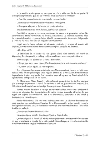 Janice Maynard – El hombre al que amo



      —He venido aquí a pasar un mes para hacerle la vida más fácil a mi padre. Si
eso significa permitirle que me dé órdenes, estoy dispuesto a obedecer.
     —Qué hijo tan dedicado —comentó ella en tono burlón.
     Los músculos de la mandíbula de Trent se contrajeron.
     —Te espero a la puerta de la casa en veinte minutos.
     Tras la marcha de él, Bryn, furiosa, cerró de un portazo.
     Cambió los vaqueros por unos pantalones de sastre y se puso otro suéter. No
comprendía a Trent, pero notaba su hostilidad hacia ella. De ahora en adelante, nada
de besos ni de revivir el pasado, había ido allí para enmendar los errores del pasado,
y Trent no era nada más que un pequeño inconveniente.
     Logró creerlo hasta subirse al Mercedes plateado y ocupar el asiento del
copiloto, donde olió el aroma de una cara loción para después del afeitado.
     «¡Oh, Dios mió!».
   La atmósfera en el coche era tan gélida como una mañana de enero en
Wyoming. Trent encendió la radio y realizaron el trayecto en completo silencio.
     Trent la dejó a las puertas de la tienda Pendleton.
     —Tengo que hacer unas cosas. ¿Puedes entretenerte tú sola durante una hora?
     —Si, claro. Estaré aquí a las seis en punto.
     Bryn eligió una hermosa manta india para Mac en nada de tiempo y visitó unas
tiendas más, en las que compró unos regalos para su tía y para Allen. Una simpática
dependienta le ofreció guardar los paquetes hasta el regreso de Trent, dándole la
oportunidad para pasear sin los bultos.
     En Minnesota, Allen, Beverly y ella salían de paseo todas las tardes, siempre
que el tiempo lo permitía. Tanto a su tía como a ella les gustaba hacer ejercicio, y a
Allen también le venia bien soltar algo de energía antes de acostarse.
     Echaba mucho de menos a su hijo. El niño tenía cinco años e iba a empezar el
colegio en el otoño. Eso la asustaba, a lo mejor porque apuntaba al hecho de que
algún día dejaría de necesitarla. Iría a la universidad, conocería a una chica y
desaparecería para siempre.
      Se rió de si misma. Ella sólo tenía veinticuatro años. Le faltaban dos semestres
para terminar sus estudios en Ciencias de la Comunicación y, tan pronto como le
fuera posible volver a casa, se sumiría de nuevo en una confortable rutina. Tenía toda
la vida por delante.
     ¿Por qué estaba tan desmoralizada?
     La respuesta era simple. Quería que Trent se fiara de ella.
     Quería asegurar el futuro de Allen, por lo que no tenía más remedio que insistir
en que se realizara la prueba de la paternidad. Sin embargo, se rebelaba contra ella.
No quería entrar en litigios con la familia Sinclair.




                                                                     Nº Paginas 15—95
 