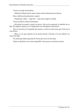 Janice Maynard – El hombre al que amo



     Trent se encogió de hombros.
     —Deberías haberte hecho actriz, tienes mucho talento para el drama.
     Bryn, dolida profundamente, suspiró.
     —Pregúntale a Mac —rogó ella—. Haz que te diga la verdad.
     Trent sacudió la cabeza lentamente.
      —Mí padre ha estado a punto de morir. Aún no ha superado la pérdida de su
hijo. De ninguna manera voy a disgustarle con semejantes acusaciones.
      Bryn se recostó en el respaldo del asiento y volvió el rostro para que Trent no la
viera llorar.
    —Bien, ya veo que estamos en un punto muerto. Llévame a la casa. Quiero ver
cómo está Mac.
     No sabía qué había esperado de Trent, pero él no le dio nada.
     Nada en absoluto. Con rostro impasible, Trent puso en marcha el motor.




                                                                       Nº Paginas 18—95
 