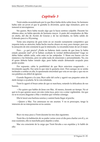 Janice Maynard – El hombre al que amo




                                        Capítulo 3
     Trent estaba escandalizado por lo que Bryn había dicho sobre Jesse. Su hermano
había sido un joven al que le gustaba la diversión, quizá algo inmaduro, pero no
inmoral ni sinvergüenza.
     Sin querer, Bryn había tocado algo que le hacia sentirse culpable. Durante los
últimos años, no había ejercido de hermano mayor. A parte del cumpleaños de Mac
en otoño, del día de Acción de Gracias y de las navidades, no había salido de
Colorado para ir a Wyoming.
      Tenía una empresa de gran éxito en un mundo sumamente competitivo que
requería toda su atención, había hecho mucho dinero en muy poco tiempo, pero era
la sensación de reto constante la que le interesaba. Le encantaba tratar de ser el mejor.
     Pero… ¿a qué precio? ¿Podía no haberse dado cuenta de que Jesse lo había
estado pasando mal? ¿O le habían ocultado la verdad deliberadamente? Gage no
debía haber sabido nada, solía estar en las antípodas. Y Sloan era bueno con los
números y las fórmulas, pero no sabía nada de emociones y personalidades. No, era
él quien debería haber notado algo, pero había estado demasiado ocupado para
poder ayudar.
      Por supuesto, cabía la posibilidad de que Bryn estuviera exagerando… o
inventando aquello. Eso sería lo que más le gustaría creer. Pero aunque no se sentía
inclinado a confiar en ella, la apasionada sinceridad que veía en sus ojos y que oía en
sus palabras era difícil de ignorar.
     Cuando llegaron a la casa, Bryn salió del coche y agarró sus paquetes antes de
darle tiempo a ayudarla. Se la veía enfadada.
     Trent le agarró el brazo antes de que se marchara, notando la delicadeza de sus
huesos.
     —No quiero que hables de Jesse con Mac. Al menos, durante un tiempo. No sé
qué es lo que quieres sacar con esta visita tuya, pero voy a estar vigilándote. Así que
no se te ocurra disgustar a Mac o tendrás que vértelas conmigo.
        Ella le lanzó una burlona sonrisa y caminó hasta llegar al porche.
     —Quiero a Mac. Tus amenazas no me asustan. Y no te preocupes, tengo la
intención de no interponerme en tu camino.




        Bryn vio muy poco a Trent durante los tres días siguientes.
      Trent iba a la habitación de su padre varias veces al día para charlar con él y, en
esas ocasiones, ella se marchaba para dejarles a solas.
        Mac era consciente de la carga que Trent llevaba a sus espaldas y le habló de
ello:



                                                                         Nº Paginas 19—95
 