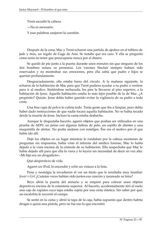Janice Maynard – El hombre al que amo



     Trent sacudió la cabeza.
     —No es necesario.
     Y esas palabras zanjaron la cuestión.




     Después de la cena, Mac y Trent echaron una partida de ajedrez en el tablero de
jade y ónix, un regalo de Gage de Asia. Se notaba que era caro. Y ella se preguntó
cómo sería no tener que preocuparse nunca por el dinero.
     Se quedó de pie junto a la puerta durante unos minutos sin que ninguno de los
dos hombres notara su presencia. Los varones Sinclair siempre habían sido
reservados y no mostraban sus emociones, pera ella sabía que padre e hijos se
querían profundamente.
     Desgraciadamente, ella estaba fuera del círculo. A la mañana siguiente, la
echaron de la habitación de Mac para que Trent pudiera ayudar a su padre a vestirse
para ir al medico. Sintiéndose rechazada, los pies la llevaron al piso superior, a la
habitación de Jesse. Aquella habitación estaba lo más lejos posible de la de Mac. ¿A
propósito? Quizás. Jesse debía haber querido evitar la vigilancia de su padre a toda
costa.
     Una fina capa de polvo lo cubría todo. Tenía gente que iba a limpiar, pero debía
haber dado instrucciones de que nadie tocara aquella habitación. No se había tocado
desde la muerte de Jesse. Incluso la cama estaba deshecha.
     Aunque le disgustaba hacerlo, agarró objetos que podían ser utilizados en una
prueba de ADN: un peine con algunas hebras de pelo, un cepillo de dientes y una
maquinilla de afeitar. No podía andarse con remilgos. Ése era el motivo por el que
había ido allí.
     Dejó los objetos en su lugar mientras le rondaban por la cabeza montones de
preguntas sin respuestas, había visto el informe del médico forense, Mac lo había
dejado a la vista encima de la cómoda de su habitación. Ella sospechaba que Mac lo
había dejado allí para que ella lo viera y lo leyera sin necesidad de decir en voz alta:
«Mi hijo era un drogadicto».
     Qué desperdicio de vida.
     Agarró un iPod, lo encendió y echó un vistazo a la lista.
       Pena y nostalgia la invadieron al ver un titulo que le resultaba muy familiar:
Jessie's Girl ¿Cuántas veces habían oído juntos esa canción y tarareado su letra?
     Bryn abrió la puerta del armario y se empinó para colocar unos objetos
deportivos encima de la estantería superior. Al hacerlo, accidentalmente tiró al suelo
una caja de zapatos cuya tapa estaba sujeta por una cinta elástica. Sin saber por qué,
un escalofría le recorrió el cuerpo.
     Se sentó en la cama y abrió la tapa de la caja, había supuesto que dentro habría
drogas o quizá una pistola, pero no fue eso lo que encontró.



                                                                       Nº Paginas 21—95
 