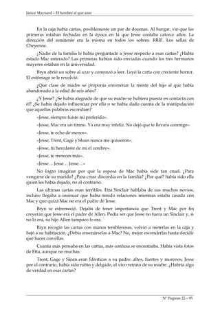 Janice Maynard – El hombre al que amo



     En la caja había cartas, posiblemente un par de docenas. Al hurgar, vio que las
primeras estaban fechadas en la época en la que Jesse contaba catorce años. La
dirección del remitente era la misma en todos los sobres: RRIF. Los sellas de
Cheyenne.
     ¿Nadie de la familia le había preguntado a Jesse respecto a esas cartas? ¿Había
estado Mac enterado? Las primeras habían sido enviadas cuando los tres hermanos
mayores estaban en la universidad.
      Bryn abrió un sobre al azar y comenzó a leer. Leyó la carta con creciente horror.
El estómago se le revolvió.
    ¿Qué clase de madre se proponía envenenar la mente del hijo al que había
abandonado a la edad de seis años?
      ¿Y Jesse? ¿Se había alegrado de que su madre se hubiera puesta en contacta con
él? ¿Se había dejado influenciar por ella o se había dado cuenta de la manipulación
que aquellas palabras escondían?
     «Jesse, siempre fuiste mi preferido».
     «Jesse, Mac era un tirano. Yo era muy infeliz. No dejó que te llevara conmigo».
     «Jesse, te echo de menos».
     «Jesse, Trent, Gage y Sloan nunca me quisieron».
     «Jesse, tú heredaste de mi el cerebro».
     «Jesse, te mereces más».
     «Jesse… Jesse… Jesse…»
     No logro imaginar por qué la esposa de Mac había sido tan cruel. ¿Para
vengarse de su marido? ¿Para crear discordia en la familia? ¿Por qué? había sido ella
quien les había dejado, no al contrario.
     Las últimas cartas eran terribles. Etta Sinclair hablaba de sus muchos novios,
incluso llegaba a insinuar que había tenido relaciones mientras estaba casada con
Mac y que quizá Mac no era el padre de Jesse.
      Bryn se estremeció. Dejaba de tener importancia que Trent y Mac por fin
creyeran que Jesse era el padre de Allen. Podía ser que Jesse no fuera un Sinclair y, si
no lo era, su hijo Allen tampoco lo era.
      Bryn recogió las cartas con manos temblorosas, volvió a meterlas en la caja y
bajó a su habitación. ¿Debía ensenárselas a Mac? No, mejor esconderlas hasta decidir
qué hacer con ellas.
     Cuanta más pensaba en las cartas, más confusa se encontraba. Había vista fotos
de Etta, aunque no muchas.
     Trent, Gage y Sloan eran Idénticas a su padre: altos, fuertes y morenos, Jesse
por el contrario, había sido rubio y delgado, el vivo retrato de su madre. ¿Habría algo
de verdad en esas cartas?




                                                                       Nº Paginas 22—95
 