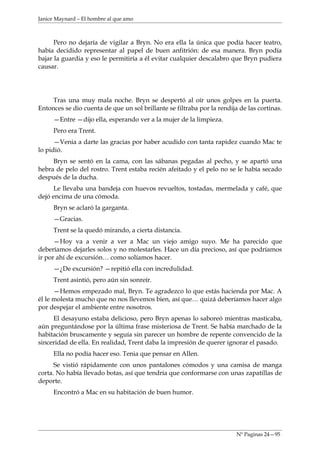 Janice Maynard – El hombre al que amo



      Pero no dejaría de vigilar a Bryn. No era ella la única que podía hacer teatro,
había decidido representar al papel de buen anfitrión: de esa manera. Bryn podía
bajar la guardia y eso le permitiría a él evitar cualquier descalabro que Bryn pudiera
causar.




     Tras una muy mala noche. Bryn se despertó al oír unos golpes en la puerta.
Entonces se dio cuenta de que un sol brillante se filtraba por la rendija de las cortinas.
     —Entre —dijo ella, esperando ver a la mujer de la limpieza.
     Pero era Trent.
      —Venia a darte las gracias por haber acudido con tanta rapidez cuando Mac te
lo pidió.
     Bryn se sentó en la cama, con las sábanas pegadas al pecho, y se apartó una
hebra de pelo del rostro. Trent estaba recién afeitado y el pelo no se le había secado
después de la ducha.
      Le llevaba una bandeja con huevos revueltos, tostadas, mermelada y café, que
dejó encima de una cómoda.
     Bryn se aclaró la garganta.
     —Gracias.
     Trent se la quedó mirando, a cierta distancia.
      —Hoy va a venir a ver a Mac un viejo amigo suyo. Me ha parecido que
deberíamos dejarles solos y no molestarles. Hace un día precioso, así que podríamos
ir por ahí de excursión… como solíamos hacer.
     —¿De excursión? —repitió ella con incredulidad.
     Trent asintió, pero aún sin sonreír.
      —Hemos empezado mal, Bryn. Te agradezco lo que estás hacienda por Mac. A
él le molesta mucho que no nos llevemos bien, así que… quizá deberíamos hacer algo
por despejar el ambiente entre nosotros.
     El desayuno estaba delicioso, pero Bryn apenas lo saboreó mientras masticaba,
aún preguntándose por la última frase misteriosa de Trent. Se había marchado de la
habitación bruscamente y seguía sin parecer un hombre de repente convencido de la
sinceridad de ella. En realidad, Trent daba la impresión de querer ignorar el pasado.
     Ella no podía hacer eso. Tenia que pensar en Allen.
      Se vistió rápidamente con unos pantalones cómodos y una camisa de manga
corta. No había llevado botas, así que tendría que conformarse con unas zapatillas de
deporte.
     Encontró a Mac en su habitación de buen humor.




                                                                         Nº Paginas 24—95
 