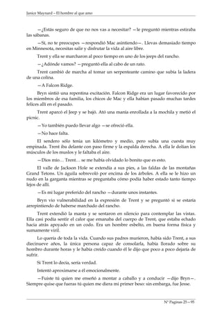 Janice Maynard – El hombre al que amo



      —¿Estás seguro de que no nos vas a necesitar? —le preguntó mientras estiraba
las sábanas.
    —Sí, no te preocupes —respondió Mac asintiendo—. Llevas demasiado tiempo
en Minnesota, necesitas salir y disfrutar la vida al aire libre.
     Trent y ella se marcharon al poco tiempo en uno de los jeeps del rancho.
     —¿Adónde vamos? —preguntó ella al cabo de un rato.
     Trent cambió de marcha al tomar un serpenteante camino que subía la ladera
de una colina.
     —A Falcon Ridge.
      Bryn sintió una repentina excitación. Falcon Ridge era un lugar favorecido por
los miembros de esa familia, los chicos de Mac y ella habían pasado muchas tardes
felices allí en el pasado.
     Trent aparcó el Jeep y se bajó. Ató una manía enrollada a la mochila y metió el
picnic.
     —Yo también puedo llevar algo —se ofreció ella.
     —No hace falta.
    El sendero sólo tenia un kilómetro y medio, pero subía una cuesta muy
empinada. Trent iba delante con paso firme y la espalda derecha. A ella le dolían los
músculos de los muslos y le faltaba el aire.
     —Dios mío… Trent… se me había olvidado lo bonito que es esto.
      El valle de Jackson Hole se extendía a sus pies, a las faldas de las montañas
Grand Tetons. Un águila sobrevoló por encima de los árboles. A ella se le hizo un
nudo en la garganta mientras se preguntaba cómo podía haber estado tanto tiempo
lejos de allí.
     —Es mi lugar preferido del rancho —durante unos instantes.
     Bryn vio vulnerabilidad en la expresión de Trent y se preguntó si se estaría
arrepintiendo de haberse marchado del rancho.
      Trent extendió la manta y se sentaron en silencio para contemplar las vistas.
Ella casi podía sentir el calor que emanaba del cuerpo de Trent, que estaba echado
hacia atrás apoyado en un codo. Era un hombre esbelto, en buena forma física y
sumamente viril.
      Lo quería de toda la vida. Cuando sus padres murieron, había sido Trent, a sus
diecinueve años, la única persona capaz de consolarla, había llorado sobre su
hombro durante horas y le había creído cuando él le dijo que poco a poco dejaría de
sufrir.
     Si Trent lo decía, sería verdad.
     Intentó aproximarse a él emocionalmente.
    —Fuiste tú quien me enseñó a montar a caballo y a conducir —dijo Bryn—.
Siempre quise que fueras tú quien me diera mi primer beso: sin embarga, fue Jesse.



                                                                     Nº Paginas 25—95
 