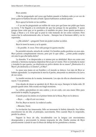 Janice Maynard – El hombre al que amo



     Bryn asintió.
      —Me he preguntado mil veces qué habría pasado si hubiera sido yo en vez de
Jesse quien te hubiera llevado al baile. Quizá habríamos acabado juntos.
     Bryn apoyó la frente en las rodillas.
     —Y yo me he preguntado un millón de veces por qué Jesse me pidió que fuera
su novia. Y he llegado a la conclusión de que fue porque tú me gustabas. Y quizá
porque Jesse creía que yo te gustaba a ti también un poco. Jesse quería parecerse a
Gage, a Sloan y a ti. Creo que se pasó la vida tratando de ser como vosotros. Pero
nunca fue lo suficientemente alto, ni fuerte… Siempre fue el hermano débil y no lo
soportaba.
     —¿Me odiaba? —preguntó Trent sin poder ocultar su dolor.
     Bryn le tomó la mano y se la apretó.
     —Es posible. A veces. Pero sólo porque te quería mucho.
     Se permitió mirarla, mirarla de verdad. Un hombre podía perderse en esos ojos.
Bryn parecía completamente sincera, pero por lo que sabía… ¿cómo podía aceptar
sin más lo que ella había dicho?
      La deseaba. Y se despreciaba a si mismo por su debilidad. Bryn era como una
colorida y hermosa mariposa dejándose llevar por el viento. Pero si extendía la mano
y tomaba lo que quería, ¿se disolvería en polvo dentro de su mano? ¿Destruiría él a
Bryn? ¿Se destruiría a sí mismo? ¿A Mac?
     Le puso una mano en un hombro y el mundo se detuvo. Los ojos de Bryn se
habían agrandado. La respiración le movía el pecho, atrayendo su atención a la curva
de sus senos.
     La tumbó encima de la manta, lentamente. Los ojos de ella no abandonaron los
suyos. Y no protesto.
     Una oleada de deseo se apoderó de él. Bryn era suya. Siempre lo había sido. El
pasado quedó atrás. Sólo existía ese frágil momento.
      La cubrió, apoyándose en una cadera y en un codo, con una mano libre para
acariciarle la mejilla, la garganta…
     Cuando puso los dedos en el primer botón de la blusa, Bryn no le detuvo.
     —Bryn… —dijo él con voz ronca.
     Por fin, Bryn se movió. Le rodeó el cuello.
     —Bésame, Trent.
     La invitación fue innecesaria. Sólo un terremoto le habría detenido. Sus labios
encontraron los de ella: al principio, suavemente. Pero cuando Bryn le respondió,
perdió la cabeza.
     Saqueó la boca de ella, invadiéndola con la lengua con movimientos
desesperados y provocando la misma respuesta de ella. Estaba encima de Bryn
prácticamente cuando le saco la blusa de debajo de los pantalones a tirones.



                                                                    Nº Paginas 27—95
 