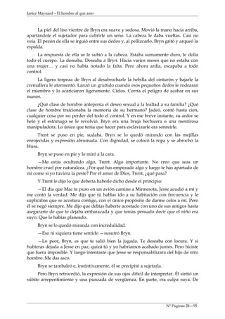 Janice Maynard – El hombre al que amo



      La piel del liso vientre de Bryn era suave y sedosa. Movió la mano hacia arriba,
apartándole el sujetador para cubrirle un seno. La cabeza le daba vueltas. Casi no
veía. El pezón de ella se irguió entre sus dedos y, al pellizcarlo, Bryn gritó y arqueó la
espalda.
     La respuesta de ella se le subió a la cabeza. Estaba sumamente duro, le dolía
todo el cuerpo. La deseaba. Deseaba a Bryn. Hacia varios meses que no estaba con
una mujer… y casi no había notado la falta. Pero ahora ardía, escapaba a todo
control.
     La ligera torpeza de Bryn al desabrocharle la hebilla del cinturón y bajarle la
cremallera le atormentó. Lanzó un gruñido cuando esos pequeños dedos le rodearan
el miembro y lo acariciaron ligeramente. Cielos. Corría el peligro de acabar en sus
manos.
      ¿Qué clase de hombre anteponía el deseo sexual a la lealtad a su familia? ¿Qué
clase de hombre traicionaba la memoria de su hermano? Jadeó, contó hasta cien,
cualquier cosa por no perder del todo el control. Y en ese breve instante, su ardor se
heló y el estómago se le revolvió. Bryn era una bruja hechicera o una mentirosa
manipuladora. Lo único que tenia que hacer para esclavizarle era sonreírle.
     Trent se puso en pie, sudaba. Bryn se lo quedó mirando con las mejillas
enrojecidas y expresión abrumada. Con dignidad, se colocó la ropa y se abrochó la
blusa.
     Bryn se puso en pie y lo miró a la cara.
     —Me estás ocultando algo, Trent. Algo importante. No creo que seas un
hombre cruel por naturaleza. ¿Por qué has empezado algo y luego te has apartado de
mí como si yo tuviera la peste? Por el amor de Dios, Trent, ¿qué pasa?
     Y Trent le dijo lo que debería haberle dicho desde el principio:
      —El día que Mac te puso en un avión camino a Minnesota, Jesse acudió a mí y
me contó la verdad. Me dijo que tú hablas ido a su habitación con frecuencia y le
suplicabas que se acostara contigo, con el único propósito de darme celos a mí. Pero
él se negó siempre. Me dijo que debías haberte acostado con uno de sus amigos hasta
asegurarte de que te dejaba embarazada y que tenías pensado decir que el niño era
suyo. Que lo habías planeado.
     Bryn se lo quedó miranda con incredulidad.
     —Eso ni siquiera tiene sentido —susurró Bryn.
     —Lo peor, Bryn, es que te salió bien la jugada. Te deseaba con locura. Y si
hubieras dejada a Jesse en paz, quizá tú y yo habríamos acabado juntos. Pero hiciste
que fuera imposible. Y luego intentaste que Jesse se responsabilizara del hijo de otro
hombre. Me das asco.
     Bryn se tambaleó e, instintivamente, él se precipitó a sujetarla.
     Pero Bryn retrocedió, la expresión de sus ojos difícil de interpretar. Él sintió un
súbito arrepentimiento y una punzada de vergüenza. En parte, era culpa suya. De




                                                                         Nº Paginas 28—95
 