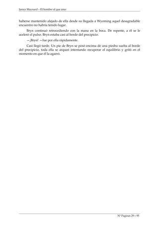 Janice Maynard – El hombre al que amo



haberse mantenido alejado de ella desde su llegada a Wyoming aquel desagradable
encuentro no habría tenido lugar.
     Bryn continuó retrocediendo con la mana en la boca. De repente, a él se le
aceleró el pulso. Bryn estaba casi al borde del precipicio.
     —¡Bryn! —fue por ella rápidamente.
     Casi llegó tarde. Un pie de Bryn se posó encima de una piedra suelta al borde
del precipicio, toda ella se arqueó intentando recuperar el equilibrio y gritó en el
momento en que él la agarró.




                                                                    Nº Paginas 29—95
 