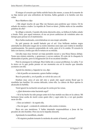 Janice Maynard – El hombre al que amo



     El ataque al corazón que había sufrido hacia dos meses, a causa de la muerte de
su hija menor por una sobredosis de heroína, había gastado a la familia casi dos
vidas.
     Bryn Matthews dijo:
     —Me alegré mucho de que Mac me llamara para pedirme que viniera. Os he
echado de menos a todos. La espalda de Trent se tensó. ¿Había mofa en las amables
palabras de ella?
     Se obligó a mirarla. Cuando ella tenía dieciocho años, su belleza le había calado
a fondo. Pero, por aquel entonces, él era un joven ambicioso de veintitrés años sin
tiempo para pensar en el matrimonio.
     Bryn había madurado, convirtiéndose en una mujer adorable.
      Su piel parecía de marfil bañado por el sol. Una brillante melena negra
adornaba los delicados rasgos de su rostro mientras unos ojos casi violeta lo miraban
cautelosamente. No parecía sorprendida de verle, pero él sí lo estaba. El corazón le
latía con fuerza y temía que ella lo notara en su mirada.
     Llevaba ropa muy formal: un traje pantalón oscuro y una blusa blanca debajo.
Tenía una cintura estrecha, y generosas y curvas caderas. El corte de la chaqueta le
disimulaba el pecho, pero la imaginación de él no escatimó detalles.
     Pero la amargura lo embargó. Bryn había ido a causar problemas. Lo sabía. Y en
lo único en lo que podía pensar en ese momento era en lo mucho que deseaba
acostarse con ella.
     Apretó los dientes y, bajando la voz, dijo:
     —Sal al pasillo un momento, quiero hablar contigo.
     Bryn le precedió y, en el pasillo, se volvió de cara a él.
      Estaban muy cerca el uno del otro y pudo oler aquel aroma floral que le
resultaba tan familiar. Un aroma delicado, como ella. La cabeza de Bryn apenas le
alcanzaba la barbilla.
     Trent ignoró la excitación sexual que le corría por las venas.
     —¿Qué demonios estas haciendo aquí?
     —Si lo ha hecho ha sido porque antes tú le has metido esa idea en la cabeza. Mí
hermano Jesse acaba de morir como quien dice y aquí estás tú, a ver qué puedes
sacar de ello.
     —Eres un imbécil —le espetó ella.
     —Eso da igual —contestó él, sintiendo odio contra sí mismo.
     Bryn era una mentirosa. Y había intentado responsabilizar a Jesse de los
pecados de otro hombre. Pero eso no le impedía desearla.
     Apretando la mandíbula, añadió:
     —Ni siquiera pudiste tomarte la molestia de asistir al funeral, ¿verdad?




                                                                      Nº Paginas 3—95
 
